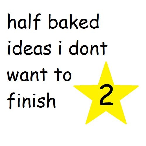 half baked ideas i dont want to finish 2